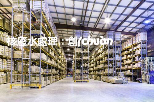 核廢水處理：創(chuàng)新方法揭秘，解決環(huán)境難題！